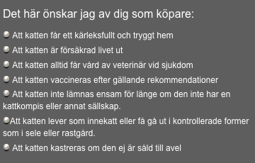 
Det här önskar jag av dig som köpare:

 Att katten får ett kärleksfullt och tryggt hem
 Att katten är försäkrad livet ut
 Att katten alltid får vård av veterinär vid sjukdom
 Att katten vaccineras efter gällande rekommendationer
 Att katten inte lämnas ensam för länge om den inte har en  kattkompis eller annat sällskap.
Att katten lever som innekatt eller få gå ut i kontrollerade former som i sele eller rastgård.
 Att katten kastreras om den ej är såld till avel
